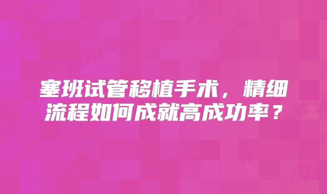 塞班试管移植手术，精细流程如何成就高成功率？