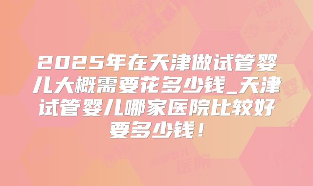 2025年在天津做试管婴儿大概需要花多少钱_天津试管婴儿哪家医院比较好要多少钱！