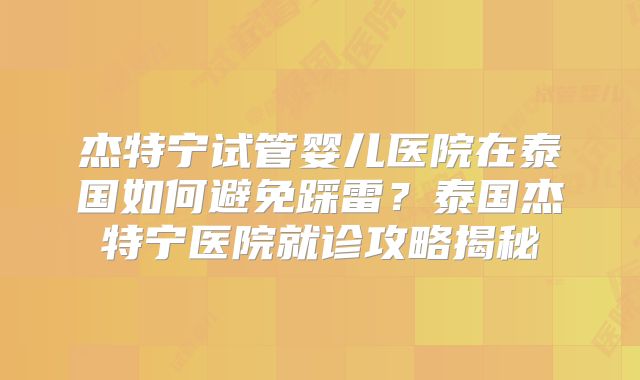 杰特宁试管婴儿医院在泰国如何避免踩雷?泰国杰特宁医院就诊攻略揭秘