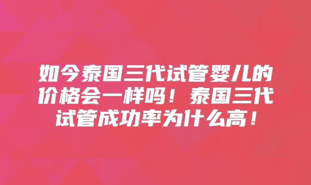 如今泰国三代试管婴儿的价格会一样吗!泰国三代试管成功率为什么高!