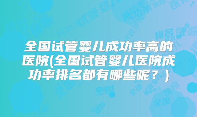 全国试管婴儿成功率高的医院(全国试管婴儿医院成功率排名都有哪些呢？)