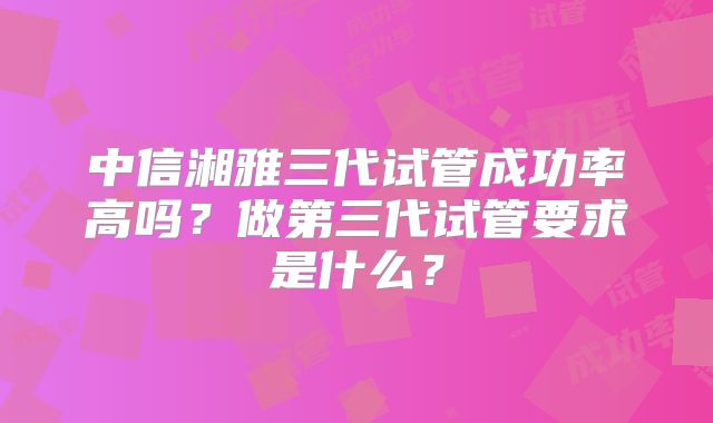 中信湘雅三代试管成功率高吗?做第三代试管要求是什么?