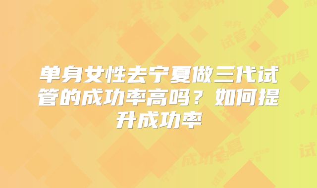 单身女性去宁夏做三代试管的成功率高吗？如何提升成功率