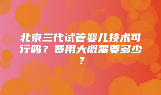 北京三代试管婴儿技术可行吗？费用大概需要多少？