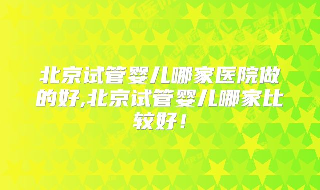 北京试管婴儿哪家医院做的好,北京试管婴儿哪家比较好！