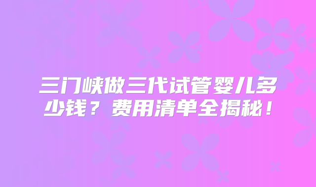 三门峡做三代试管婴儿多少钱?费用清单全揭秘!