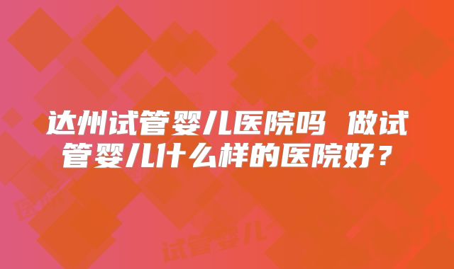 达州试管婴儿医院吗 做试管婴儿什么样的医院好？
