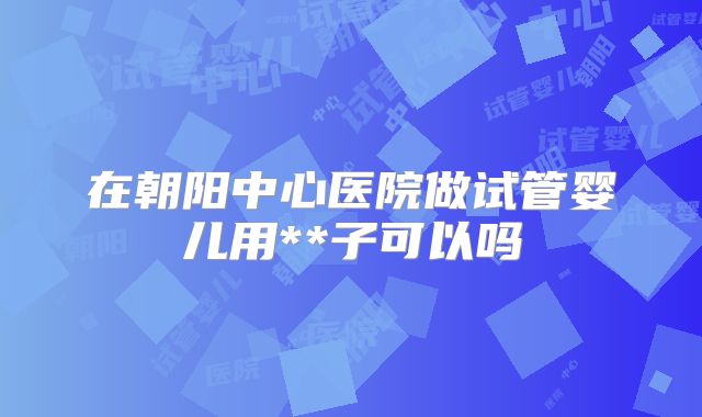 在朝阳中心医院做试管婴儿用**子可以吗