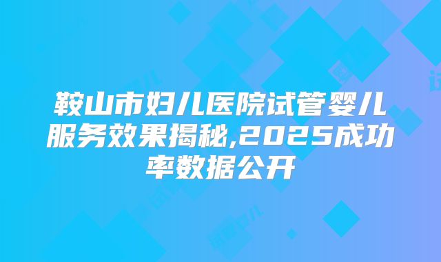 鞍山市妇儿医院试管婴儿服务效果揭秘,2025成功率数据公开
