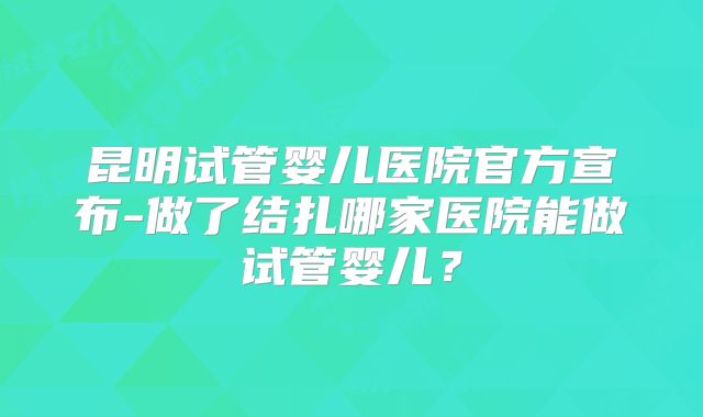 昆明试管婴儿医院官方宣布-做了结扎哪家医院能做试管婴儿？