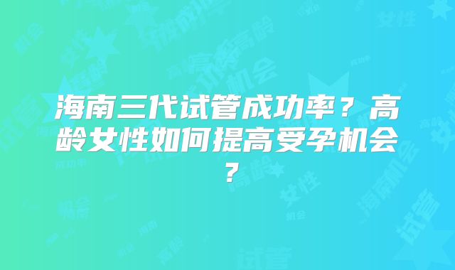 海南三代试管成功率？高龄女性如何提高受孕机会？