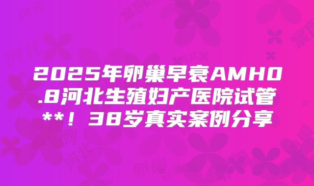 2025年卵巢早衰AMH0.8河北生殖妇产医院试管**!38岁真实案例分享