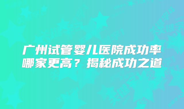 广州试管婴儿医院成功率哪家更高？揭秘成功之道