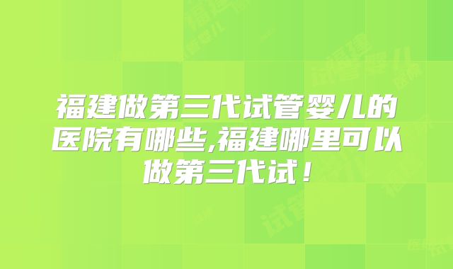 福建做第三代试管婴儿的医院有哪些,福建哪里可以做第三代试！