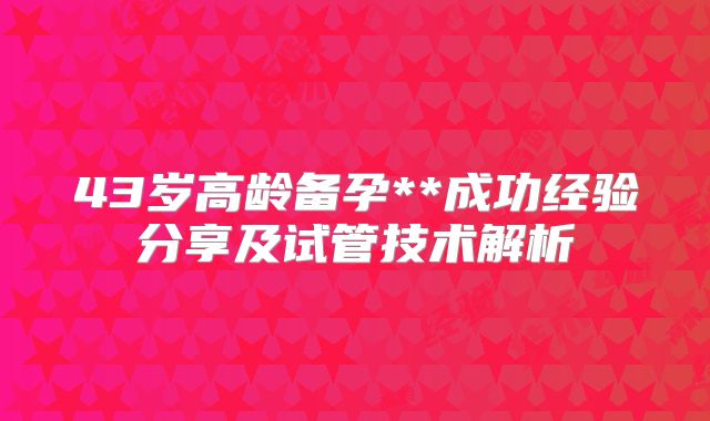 43岁高龄备孕**成功经验分享及试管技术解析