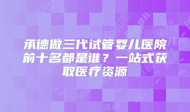 承德做三代试管婴儿医院前十名都是谁？一站式获取医疗资源