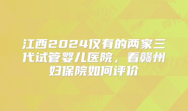 江西2024仅有的两家三代试管婴儿医院,看赣州妇保院如何评价