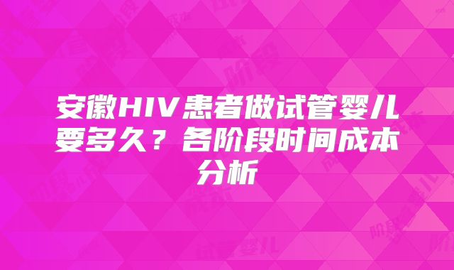 安徽HIV患者做试管婴儿要多久？各阶段时间成本分析