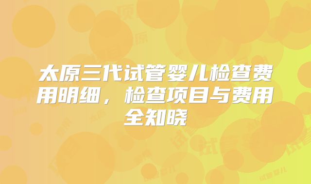 太原三代试管婴儿检查费用明细，检查项目与费用全知晓