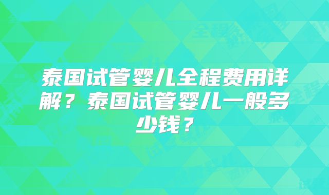 泰国试管婴儿全程费用详解？泰国试管婴儿一般多少钱？