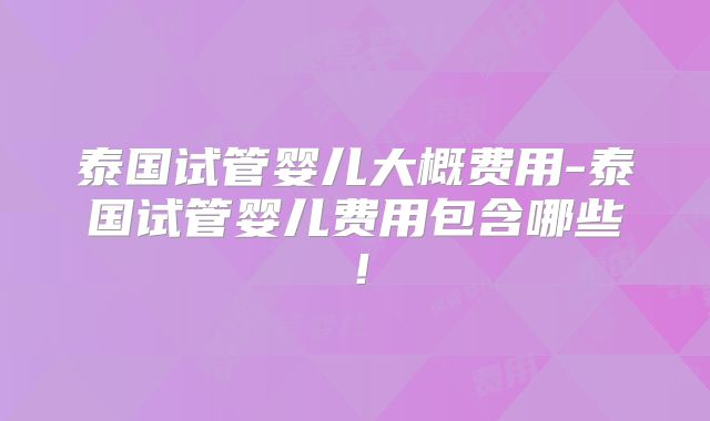 泰国试管婴儿大概费用-泰国试管婴儿费用包含哪些！