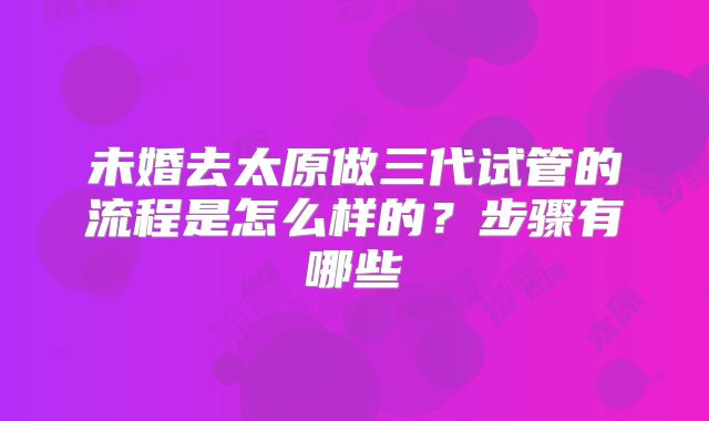 未婚去太原做三代试管的流程是怎么样的？步骤有哪些