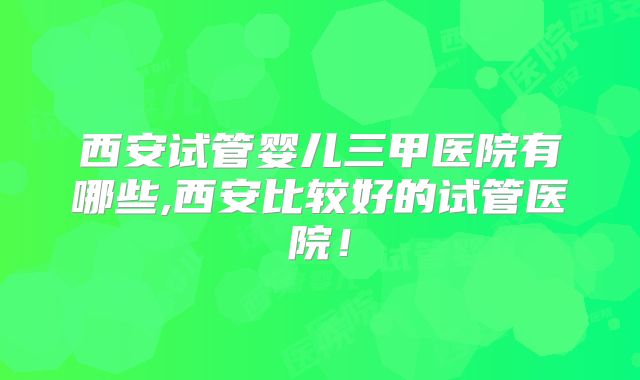 西安试管婴儿三甲医院有哪些,西安比较好的试管医院!