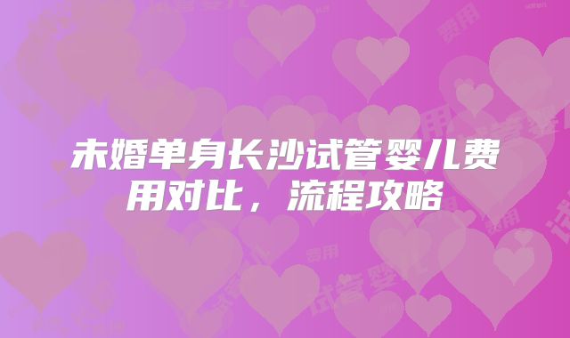 未婚单身长沙试管婴儿费用对比，流程攻略