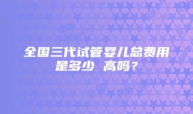 全国三代试管婴儿总费用是多少 高吗？
