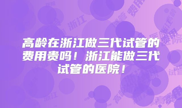 高龄在浙江做三代试管的费用贵吗！浙江能做三代试管的医院！