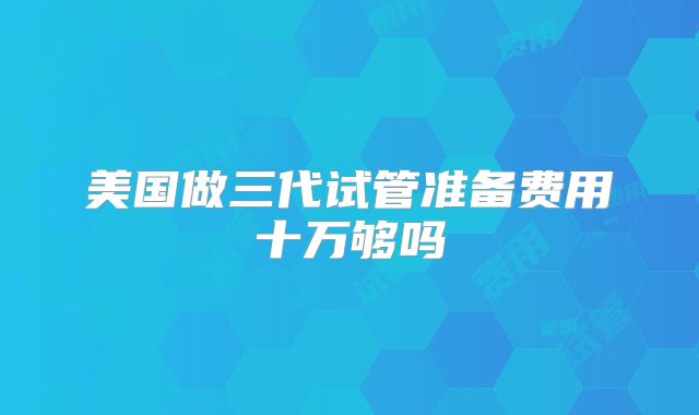 美国做三代试管准备费用十万够吗