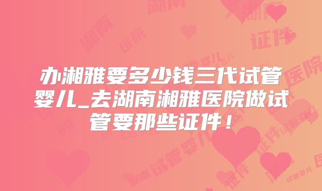 办湘雅要多少钱三代试管婴儿_去湖南湘雅医院做试管要那些证件！
