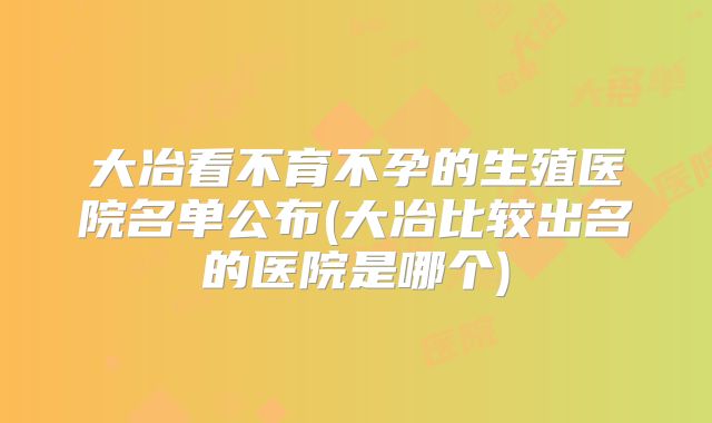 大冶看不育不孕的生殖医院名单公布(大冶比较出名的医院是哪个)