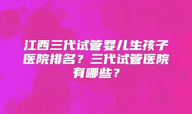 江西三代试管婴儿生孩子医院排名？三代试管医院有哪些？
