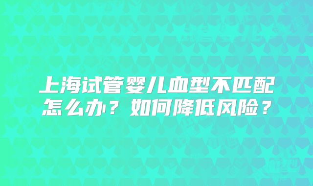 上海试管婴儿血型不匹配怎么办？如何降低风险？