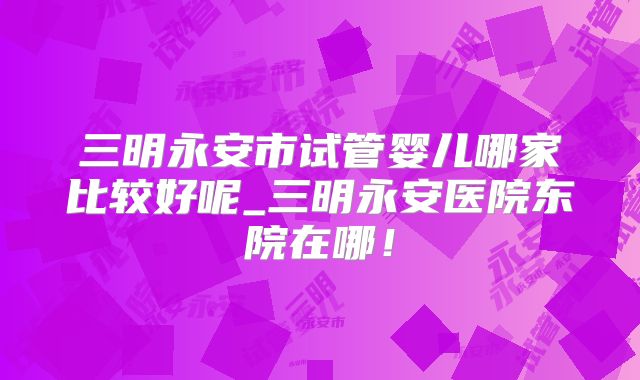 三明永安市试管婴儿哪家比较好呢_三明永安医院东院在哪！