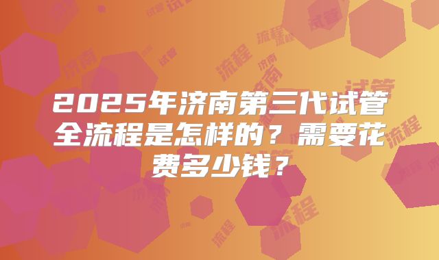 2025年济南第三代试管全流程是怎样的？需要花费多少钱？