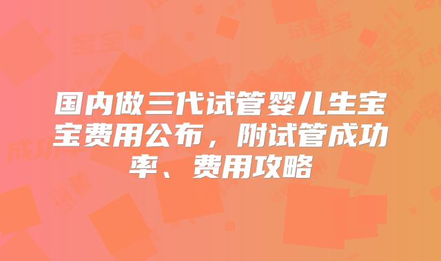 国内做三代试管婴儿生宝宝费用公布,附试管成功率、费用攻略