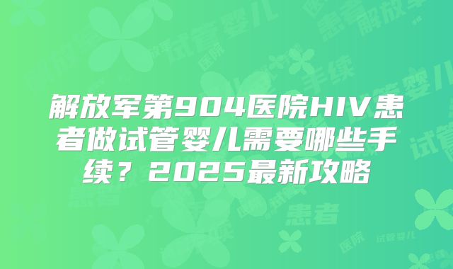 解放军第904医院HIV患者做试管婴儿需要哪些手续？2025最新攻略