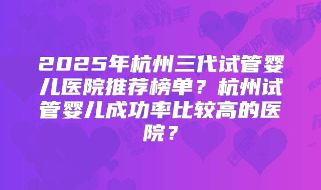 2025年杭州三代试管婴儿医院推荐榜单？杭州试管婴儿成功率比较高的医院？