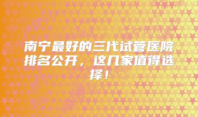 南宁最好的三代试管医院排名公开,这几家值得选择!