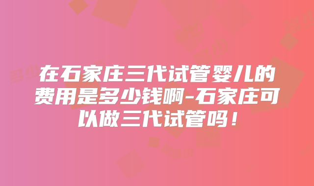 在石家庄三代试管婴儿的费用是多少钱啊-石家庄可以做三代试管吗！
