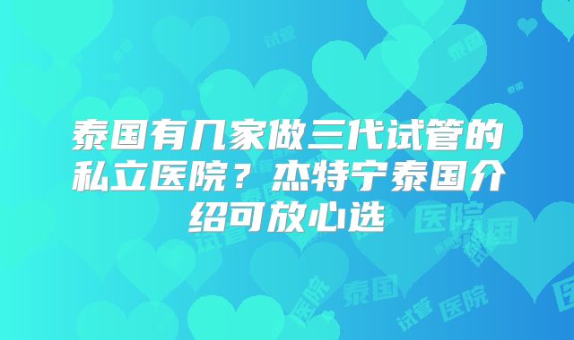 泰国有几家做三代试管的私立医院？杰特宁泰国介绍可放心选