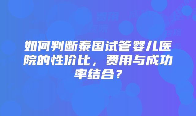 如何判断泰国试管婴儿医院的性价比，费用与成功率结合？