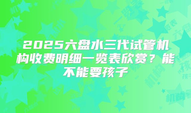 2025六盘水三代试管机构收费明细一览表欣赏？能不能要孩子
