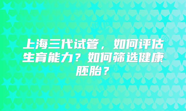 上海三代试管，如何评估生育能力？如何筛选健康胚胎？
