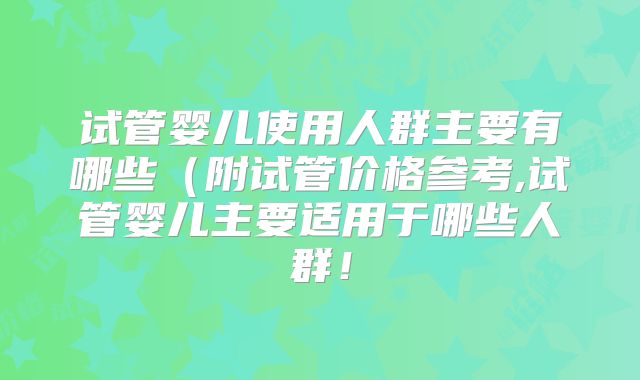 试管婴儿使用人群主要有哪些(附试管价格参考,试管婴儿主要适用于哪些人群!