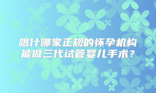 喀什哪家正规的怀孕机构能做三代试管婴儿手术?