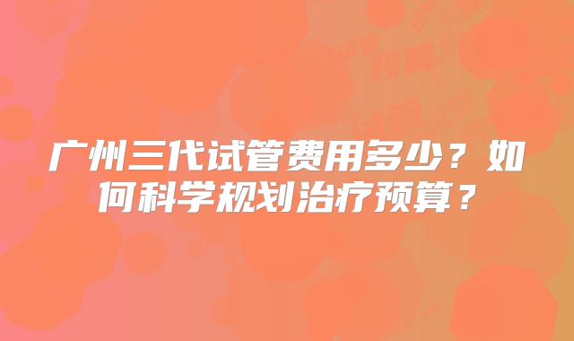 广州三代试管费用多少？如何科学规划治疗预算？