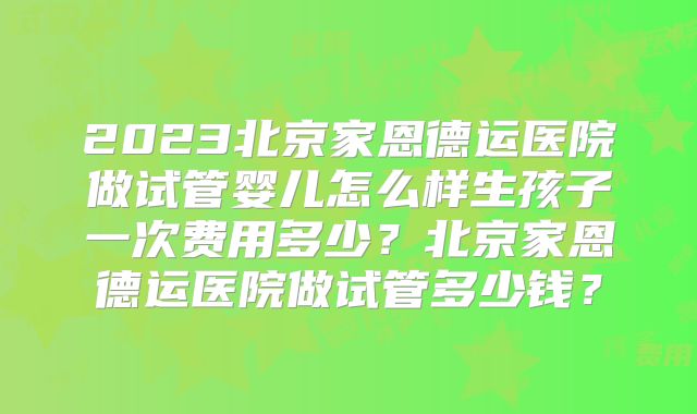 2023北京家恩德运医院做试管婴儿怎么样生孩子一次费用多少?北京家恩德运医院做试管多少钱?